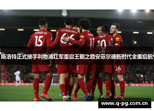 斯洛特正式接手利物浦红军重启王朝之路安菲尔德新时代全面启航